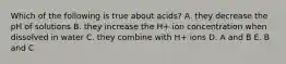 Which of the following is true about acids? A. they decrease the pH of solutions B. they increase the H+ ion concentration when dissolved in water C. they combine with H+ ions D. A and B E. B and C