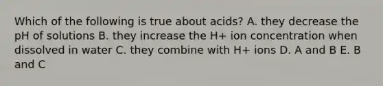 Which of the following is true about acids? A. they decrease the pH of solutions B. they increase the H+ ion concentration when dissolved in water C. they combine with H+ ions D. A and B E. B and C