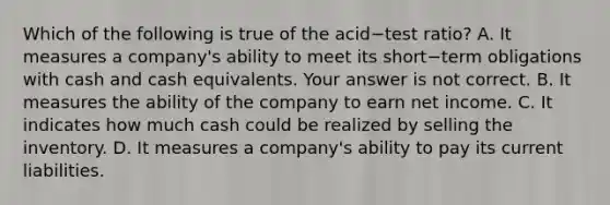 Which of the following is true of the acid−test ​ratio? A. It measures a​ company's ability to meet its short−term obligations with cash and cash equivalents. Your answer is not correct. B. It measures the ability of the company to earn net income. C. It indicates how much cash could be realized by selling the inventory. D. It measures a​ company's ability to pay its current liabilities.