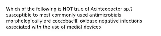 Which of the following is NOT true of Acinteobacter sp.? susceptible to most commonly used antimicrobials morphologically are coccobacilli oxidase negative infections associated with the use of medial devices