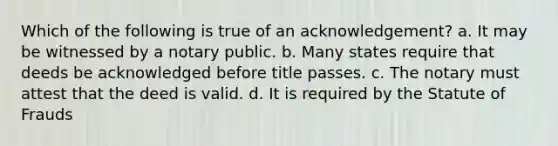 Which of the following is true of an acknowledgement? a. It may be witnessed by a notary public. b. Many states require that deeds be acknowledged before title passes. c. The notary must attest that the deed is valid. d. It is required by the Statute of Frauds