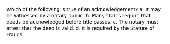 Which of the following is true of an acknowledgement? a. It may be witnessed by a notary public. b. Many states require that deeds be acknowledged before title passes. c. The notary must attest that the deed is valid. d. It is required by the Statute of Frauds.