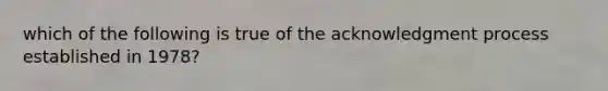 which of the following is true of the acknowledgment process established in 1978?