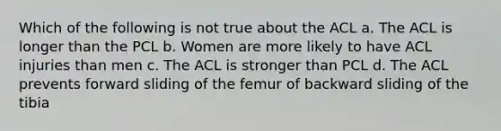 Which of the following is not true about the ACL a. The ACL is longer than the PCL b. Women are more likely to have ACL injuries than men c. The ACL is stronger than PCL d. The ACL prevents forward sliding of the femur of backward sliding of the tibia