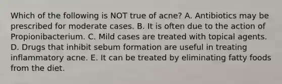 Which of the following is NOT true of acne? A. Antibiotics may be prescribed for moderate cases. B. It is often due to the action of Propionibacterium. C. Mild cases are treated with topical agents. D. Drugs that inhibit sebum formation are useful in treating inflammatory acne. E. It can be treated by eliminating fatty foods from the diet.