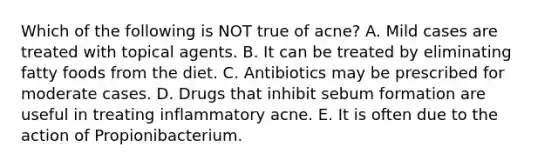 Which of the following is NOT true of acne? A. Mild cases are treated with topical agents. B. It can be treated by eliminating fatty foods from the diet. C. Antibiotics may be prescribed for moderate cases. D. Drugs that inhibit sebum formation are useful in treating inflammatory acne. E. It is often due to the action of Propionibacterium.