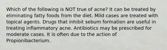 Which of the following is NOT true of acne? It can be treated by eliminating fatty foods from the diet. Mild cases are treated with topical agents. Drugs that inhibit sebum formation are useful in treating inflammatory acne. Antibiotics may be prescribed for moderate cases. It is often due to the action of Propionibacterium.