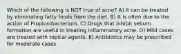 Which of the following is NOT true of acne? A) It can be treated by eliminating fatty foods from the diet. B) It is often due to the action of Propionibacterium. C) Drugs that inhibit sebum formation are useful in treating inflammatory acne. D) Mild cases are treated with topical agents. E) Antibiotics may be prescribed for moderate cases