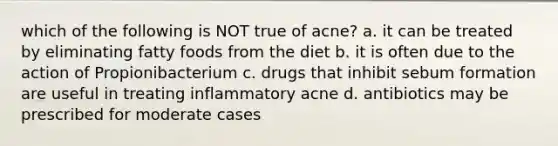 which of the following is NOT true of acne? a. it can be treated by eliminating fatty foods from the diet b. it is often due to the action of Propionibacterium c. drugs that inhibit sebum formation are useful in treating inflammatory acne d. antibiotics may be prescribed for moderate cases