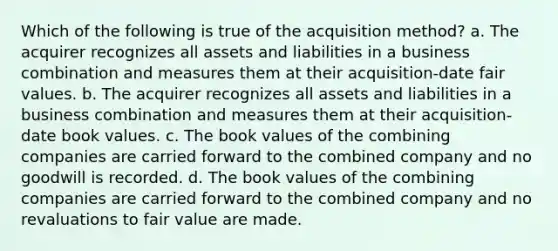 Which of the following is true of the acquisition method? a. The acquirer recognizes all assets and liabilities in a business combination and measures them at their acquisition-date fair values. b. The acquirer recognizes all assets and liabilities in a business combination and measures them at their acquisition-date book values. c. The book values of the combining companies are carried forward to the combined company and no goodwill is recorded. d. The book values of the combining companies are carried forward to the combined company and no revaluations to fair value are made.