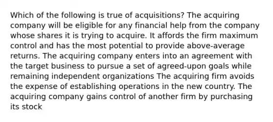 Which of the following is true of acquisitions? The acquiring company will be eligible for any financial help from the company whose shares it is trying to acquire. It affords the firm maximum control and has the most potential to provide above-average returns. The acquiring company enters into an agreement with the target business to pursue a set of agreed-upon goals while remaining independent organizations The acquiring firm avoids the expense of establishing operations in the new country. The acquiring company gains control of another firm by purchasing its stock