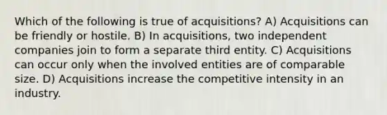 Which of the following is true of acquisitions? A) Acquisitions can be friendly or hostile. B) In acquisitions, two independent companies join to form a separate third entity. C) Acquisitions can occur only when the involved entities are of comparable size. D) Acquisitions increase the competitive intensity in an industry.