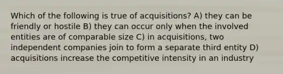 Which of the following is true of acquisitions? A) they can be friendly or hostile B) they can occur only when the involved entities are of comparable size C) in acquisitions, two independent companies join to form a separate third entity D) acquisitions increase the competitive intensity in an industry