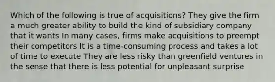 Which of the following is true of acquisitions? They give the firm a much greater ability to build the kind of subsidiary company that it wants In many cases, firms make acquisitions to preempt their competitors It is a time-consuming process and takes a lot of time to execute They are less risky than greenfield ventures in the sense that there is less potential for unpleasant surprise