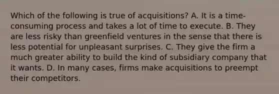 Which of the following is true of acquisitions? A. It is a time-consuming process and takes a lot of time to execute. B. They are less risky than greenfield ventures in the sense that there is less potential for unpleasant surprises. C. They give the firm a much greater ability to build the kind of subsidiary company that it wants. D. In many cases, firms make acquisitions to preempt their competitors.