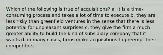 Which of the following is true of acquisitions? a. it is a time-consuming process and takes a lot of time to execute b. they are less risky than greenfield ventures in the sense that there is less potential for unpleasant surprises c. they give the firm a much greater ability to build the kind of subsidiary company that it wants d. in many cases, firms make acquisitions to preempt their competitors