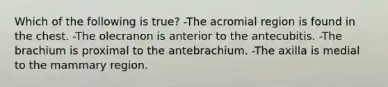 Which of the following is true? -The acromial region is found in the chest. -The olecranon is anterior to the antecubitis. -The brachium is proximal to the antebrachium. -The axilla is medial to the mammary region.