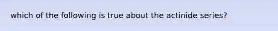 which of the following is true about the actinide series?