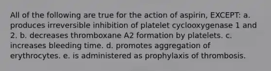 All of the following are true for the action of aspirin, EXCEPT: a. produces irreversible inhibition of platelet cyclooxygenase 1 and 2. b. decreases thromboxane A2 formation by platelets. c. increases bleeding time. d. promotes aggregation of erythrocytes. e. is administered as prophylaxis of thrombosis.