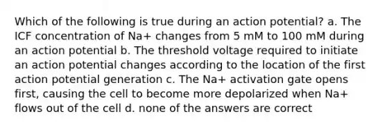 Which of the following is true during an action potential? a. The ICF concentration of Na+ changes from 5 mM to 100 mM during an action potential b. The threshold voltage required to initiate an action potential changes according to the location of the first action potential generation c. The Na+ activation gate opens first, causing the cell to become more depolarized when Na+ flows out of the cell d. none of the answers are correct