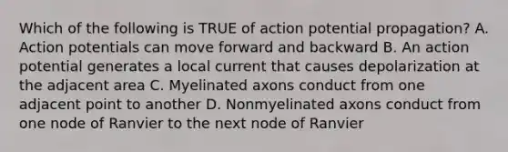 Which of the following is TRUE of action potential propagation? A. Action potentials can move forward and backward B. An action potential generates a local current that causes depolarization at the adjacent area C. Myelinated axons conduct from one adjacent point to another D. Nonmyelinated axons conduct from one node of Ranvier to the next node of Ranvier