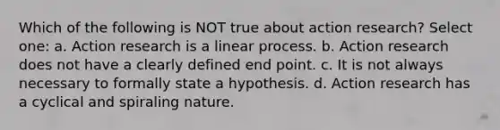 Which of the following is NOT true about action research? Select one: a. Action research is a linear process. b. Action research does not have a clearly defined end point. c. It is not always necessary to formally state a hypothesis. d. Action research has a cyclical and spiraling nature.