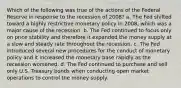 Which of the following was true of the actions of the Federal Reserve in response to the recession of 2008? a. The Fed shifted toward a highly restrictive monetary policy in 2008, which was a major cause of the recession. b. The Fed continued to focus only on price stability and therefore it expanded the money supply at a slow and steady rate throughout the recession. c. The Fed introduced several new procedures for the conduct of monetary policy and it increased the monetary base rapidly as the recession worsened. d. The Fed continued to purchase and sell only U.S. Treasury bonds when conducting open market operations to control the money supply.