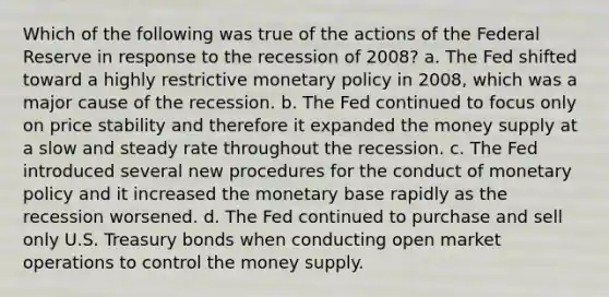 Which of the following was true of the actions of the Federal Reserve in response to the recession of 2008? a. The Fed shifted toward a highly restrictive monetary policy in 2008, which was a major cause of the recession. b. The Fed continued to focus only on price stability and therefore it expanded the money supply at a slow and steady rate throughout the recession. c. The Fed introduced several new procedures for the conduct of monetary policy and it increased the monetary base rapidly as the recession worsened. d. The Fed continued to purchase and sell only U.S. Treasury bonds when conducting open market operations to control the money supply.