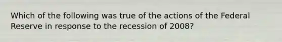 Which of the following was true of the actions of the Federal Reserve in response to the recession of 2008?