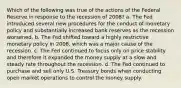 Which of the following was true of the actions of the Federal Reserve in response to the recession of 2008? a. The Fed introduced several new procedures for the conduct of monetary policy and substantially increased bank reserves as the recession worsened. b. The Fed shifted toward a highly restrictive monetary policy in 2008, which was a major cause of the recession. c. The Fed continued to focus only on price stability and therefore it expanded the money supply at a slow and steady rate throughout the recession. d. The Fed continued to purchase and sell only U.S. Treasury bonds when conducting open market operations to control the money supply.