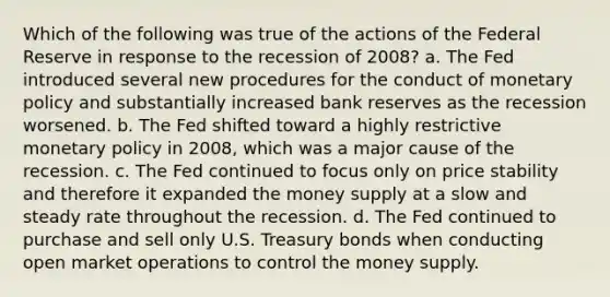 Which of the following was true of the actions of the Federal Reserve in response to the recession of 2008? a. The Fed introduced several new procedures for the conduct of monetary policy and substantially increased bank reserves as the recession worsened. b. The Fed shifted toward a highly restrictive monetary policy in 2008, which was a major cause of the recession. c. The Fed continued to focus only on price stability and therefore it expanded the money supply at a slow and steady rate throughout the recession. d. The Fed continued to purchase and sell only U.S. Treasury bonds when conducting open market operations to control the money supply.