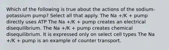 Which of the following is true about the actions of the sodium-potassium pump? Select all that apply. The Na +/K + pump directly uses ATP The Na +/K + pump creates an electrical disequilibrium. The Na +/K + pump creates chemical disequilibrium. It is expressed only on select cell types The Na +/K + pump is an example of counter transport.