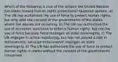 Which of the following is true of the actions the United Nations has taken toward human rights protections? Question options: a) The UN has authorized the use of force to protect human rights, but only with the consent of the governments of the states where the abuses are occurring. b) The UN has authorized the use of economic sanctions to enforce human rights, but not the use of force because force impinges on state sovereignty. c) The UN engages in active monitoring, but has not played a role in enforcement, because enforcement impinges on state sovereignty. d) The UN has authorized the use of force to protect human rights in states without the consent of the governments concerned.