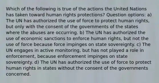 Which of the following is true of the actions the United Nations has taken toward human rights protections? Question options: a) The UN has authorized the use of force to protect human rights, but only with the consent of the governments of the states where the abuses are occurring. b) The UN has authorized the use of economic sanctions to enforce human rights, but not the use of force because force impinges on state sovereignty. c) The UN engages in active monitoring, but has not played a role in enforcement, because enforcement impinges on state sovereignty. d) The UN has authorized the use of force to protect human rights in states without the consent of the governments concerned.