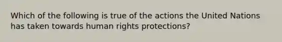 Which of the following is true of the actions the United Nations has taken towards human rights protections?