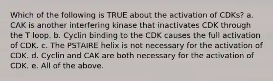 Which of the following is TRUE about the activation of CDKs? a. CAK is another interfering kinase that inactivates CDK through the T loop. b. Cyclin binding to the CDK causes the full activation of CDK. c. The PSTAIRE helix is not necessary for the activation of CDK. d. Cyclin and CAK are both necessary for the activation of CDK. e. All of the above.