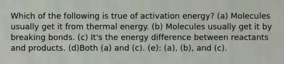 Which of the following is true of activation energy? (a) Molecules usually get it from thermal energy. (b) Molecules usually get it by breaking bonds. (c) It's the energy difference between reactants and products. (d)Both (a) and (c). (e): (a), (b), and (c).