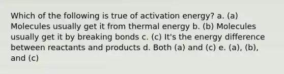 Which of the following is true of activation energy? a. (a) Molecules usually get it from thermal energy b. (b) Molecules usually get it by breaking bonds c. (c) It's the energy difference between reactants and products d. Both (a) and (c) e. (a), (b), and (c)