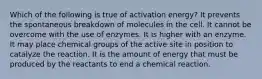 Which of the following is true of activation energy? It prevents the spontaneous breakdown of molecules in the cell. It cannot be overcome with the use of enzymes. It is higher with an enzyme. It may place chemical groups of the active site in position to catalyze the reaction. It is the amount of energy that must be produced by the reactants to end a chemical reaction.