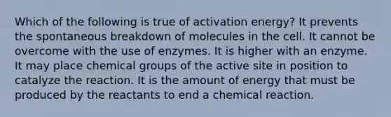 Which of the following is true of activation energy? It prevents the spontaneous breakdown of molecules in the cell. It cannot be overcome with the use of enzymes. It is higher with an enzyme. It may place chemical groups of the active site in position to catalyze the reaction. It is the amount of energy that must be produced by the reactants to end a chemical reaction.