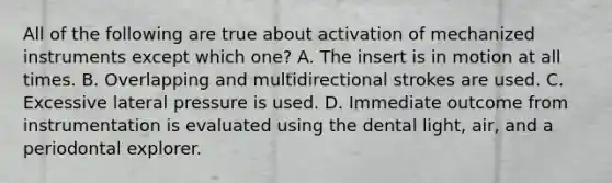 All of the following are true about activation of mechanized instruments except which one? A. The insert is in motion at all times. B. Overlapping and multidirectional strokes are used. C. Excessive lateral pressure is used. D. Immediate outcome from instrumentation is evaluated using the dental light, air, and a periodontal explorer.