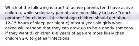 Which of the following is true? a) active parents tend have active children, while sedentary parents are more likely to have "couch potatoes" for children. b) school-age children should get about 12-15 hours of sleep per night c) most 4 year old girls when asked will respond that they can grow up to be a daddy someday if they want d) children 6-8 years of age are more likely than children 2-6 to get ear infections