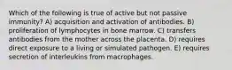 Which of the following is true of active but not passive immunity? A) acquisition and activation of antibodies. B) proliferation of lymphocytes in bone marrow. C) transfers antibodies from the mother across the placenta. D) requires direct exposure to a living or simulated pathogen. E) requires secretion of interleukins from macrophages.