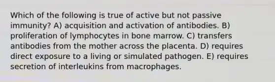 Which of the following is true of active but not passive immunity? A) acquisition and activation of antibodies. B) proliferation of lymphocytes in bone marrow. C) transfers antibodies from the mother across the placenta. D) requires direct exposure to a living or simulated pathogen. E) requires secretion of interleukins from macrophages.