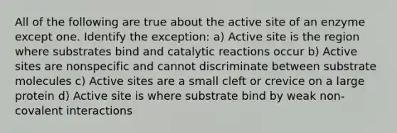 All of the following are true about the active site of an enzyme except one. Identify the exception: a) Active site is the region where substrates bind and catalytic reactions occur b) Active sites are nonspecific and cannot discriminate between substrate molecules c) Active sites are a small cleft or crevice on a large protein d) Active site is where substrate bind by weak non-covalent interactions