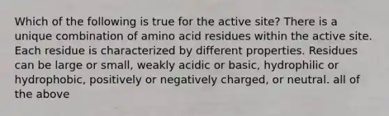 Which of the following is true for the active site? There is a unique combination of amino acid residues within the active site. Each residue is characterized by different properties. Residues can be large or small, weakly acidic or basic, hydrophilic or hydrophobic, positively or negatively charged, or neutral. all of the above