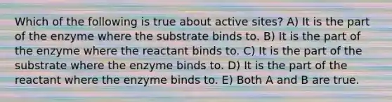 Which of the following is true about active sites? A) It is the part of the enzyme where the substrate binds to. B) It is the part of the enzyme where the reactant binds to. C) It is the part of the substrate where the enzyme binds to. D) It is the part of the reactant where the enzyme binds to. E) Both A and B are true.