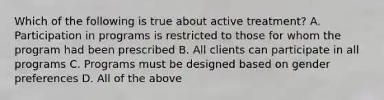 Which of the following is true about active treatment? A. Participation in programs is restricted to those for whom the program had been prescribed B. All clients can participate in all programs C. Programs must be designed based on gender preferences D. All of the above