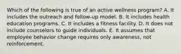 Which of the following is true of an active wellness program? A. It includes the outreach and follow-up model. B. It includes health education programs. C. It includes a fitness facility. D. It does not include counselors to guide individuals. E. It assumes that employee behavior change requires only awareness, not reinforcement.