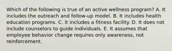 Which of the following is true of an active wellness program? A. It includes the outreach and follow-up model. B. It includes health education programs. C. It includes a fitness facility. D. It does not include counselors to guide individuals. E. It assumes that employee behavior change requires only awareness, not reinforcement.